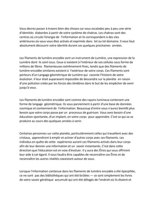 Vous devrez passer à travers bien des choses car vous escaladez peu à peu une série d'identités élaborées à partir de votre système de chakras. Les chakras sont des centres où circule l'énergie de l'information et ils correspondent à des vies antérieures où vous vous êtes activés et exprimés dans tel ou tel domaine. Il vous faut absolument découvrir votre identité durant ces quelques prochaines années. 
Les filaments de lumière encodée sont un instrument de Lumière, une expression de la Lumière dont ils sont issus. Ceux-ci existent à l'intérieur de vos cellules sous forme de millions de fibres filamenteuses extrêmement fines, tandis que des filaments de lumière encodée similaires existent à l'extérieur de votre corps. Ces filaments sont porteurs d'un Langage géométrique de Lumière qui raconte l'histoire de votre évolution. Il leur était auparavant impossible de descendre sur la planète en raison d'une pollution créée par les forces des ténèbres dans le but de les empêcher de venir jusqu'à vous. 
Les filaments de lumière encodée sont comme des rayons lumineux contenant une forme de langage géométrique. Ils vous parviennent à partir d'une base de données cosmique et contiennent de l'information. Beaucoup d'entre vous n'aurez bientôt plus besoin que votre corps passe par un processus de guérison. Vous avez besoin d'une éducation spontanée, d'un implant, en votre corps pour apprendre. C'est ce qui va se produire au cours des quelques années à venir. 
Certaines personnes sur cette planète, particulièrement celles qui travaillent avec des cristaux, apprendront à emplir et activer d'autres corps avec ces filaments. Les individus en quête de cette expérience auront ces filaments activés dans leur corps afin de leur donner une information et un savoir instantanés. C'est dans cette direction que l'éducation est en voie d'évoluer. Il y aura des Êtres qui vous offriront leur aide à cet égard. Il vous faudra être capables de reconnaître ces Êtres et de reconnaître les autres réalités coexistant autour de vous. 
Lorsque l'information contenue dans les filaments de lumière encodée a été éparpillée, ce ne sont pas des bibliothèques qui ont été brûlées — ce sont simplement les livres de votre savoir génétique accumulé qui ont été délogés de l'endroit où ils étaient et  