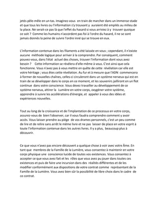 jetés pêle-mêle en un tas. Imaginez-vous en train de marcher dans un immense stade et que tous les livres ou l'information s'y trouvant y auraient été empilés au milieu de la place. Ne serait-ce pas là que l'effet du hasard si vous arriviez à y trouver quoique ce soit ? Comme les humains n'accordent pas foi à l'ordre du hasard, il ne se sont jamais donnés la peine de suivre l'ordre inné qui se trouve en eux. 
L'information contenue dans les filaments a été laissée en vous ; cependant, il n'existe aucune méthode logique pour arriver à la comprendre. Par conséquent, comment pouvez-vous, dans l'état actuel des choses, trouver l'information dont vous avez besoin ? Cette information se révélera d'elle-même à vous. C'est ainsi que cela fonctionne. Vous n'avez pas à vous mettre en quête de cette révélation car elle est votre héritage ; vous êtes cette révélation. Au fur et à mesure que l'ADN commencera à former de nouvelles chaînes, celles-ci circuleront dans un système nerveux qui est en train de se développer dans le corps en ce moment, et les souvenirs jailliront en un flot continue dans votre conscience. Vous devez travailler au développement de ce système nerveux, attirer la Lumière en votre corps, oxygéner votre système, apprendre à suivre les accélérations d'énergie, et appeler à vous des idées et expériences nouvelles. 
Tout au long de la croissance et de l'implantation de ce processus en votre corps, assurez-vous de bien l'observer, car il vous faudra comprendre comment y avoir accès. Vous laisser prendre au piège de vos drames personnels, c'est un peu comme de lire et de relire sans arrêt le même livre et ne pas laisser de place en votre esprit à toute l'information contenue dans les autres livres. Il y a plus, beaucoup plus à découvrir. 
Ce que vous n'avez pas encore découvert a quelque chose à voir avec votre Âme. En tant que membres de la Famille de la Lumière, vous consentez à maintenir en votre corps physique une conscience lucide de toutes vos existences. Vous consentez à accepter ce que vous avez fait et les rôles que vous avez pu jouer dans toutes ces existences et puis de faire une incursion dans des réalités différentes et de les modifier conformément aux dispositions de votre contrat comme représentant de la Famille de la Lumière. Vous avez bien sûr la possibilité de libre choix dans le cadre de ce contrat. 
 