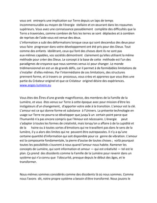 vous ont entrepris une implication sur Terre depuis un laps de temps incommensurable au moyen de l'énergie stellaire et en oeuvrant dans les royaumes supérieurs. Vous avez une connaissance passablement complète des difficultés que la Terre a traversées, comme combien de fois les terres se sont déplacées et à combien de reprises de l'aide vous est venue des deux. 
L'information a subi des déformations lorsque ceux qui sont descendus des deux pour vous faire progresser dans votre développement ont été pris pour des Dieux. Tout comme des enfants idolâtrant, ceux qui font des choses dont ils ne sont pas eux-mêmes capables, vos sociétés démontrent clairement qu'elles utilisent la même méthode pour créer des Dieux. Le concept à la base de cette méthode est l'un des paradigmes de croyance que nous sommes venus ici pour changer. Le monde tridimensionnel en est un de grands défis, car il permet à de formidables limitations de s'installer d'elles-mêmes. Par l'intermédiaire de ces limitations, des structures prennent forme, et à travers ce processus, vous créez et apprenez que vous êtes une partie du Créateur originel et que ce Créateur originel désire des expériences. www.anges-lumiere.eu 
Vous êtes des Êtres d'une grande magnificence, des membres de la Famille de la Lumière, et vous êtes venus sur Terre à cette époque avec pour mission d'être les instigateurs d'un changement, d'apporter votre aide à la transition. L'amour est la clé. L'amour est ce qui donne forme et substance à l'Univers. La présente technologie en usage sur Terre ne pourra se développer que jusqu'à un certain point parce que l'humanité n'a pas encore compris que l'Amour est nécessaire. L'énergie peut s'adapter à toutes les formes de créativité, mais lorsqu'on a affaire à de la cupidité et de la haine ou à toutes sortes d'émotions qui ne travaillent pas dans le sens de la lumière, il y a alors des limites qui ne peuvent être outrepassées. Il n'y a qu'une certaine quantité d'information qui soit disponible pour ce genre de vibration. L'amour est la composante fondamentale, la pierre d'assise de toutes choses ; voilà pourquoi toutes les possibilités s'ouvrent à nous quand l'amour nous habite. Ramener les concepts de Lumière, qui sont information et amour — qui est créativité — tel est le plan. Ça prend des dissidents comme la Famille de la Lumière pour revenir dans un système qui n'a connu que l'obscurité, presque depuis le début des âges, et le transformer. 
Nous-mêmes sommes considérés comme des dissidents là où nous sommes. Comme nous l'avons dit, notre propre système a besoin d'être transformé. Nous jouons le  