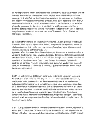 La triple spirale vous amène dans le centre de la sensation, lequel vous met en contact avec vos émotions ; et l'émotion est la voie, le pont, ou le billet d'entrée qui vous donne accès à votre Soi spirituel. Lorsqu'une personne nie ou refoule ses émotions, elle ne peut avoir accès aux royaumes spirituels. Celui qu'on appelle le Christ disait, « Connais-toi toi-même ». Connais les différents aspects de toi-même. C'est la même chose. Ce message a été donné sur la planète il y a fort longtemps, mais il a été déformé de telle sorte que les gens ne pouvaient de fait comprendre tout le potentiel magnifique se trouvant en eux et que tout ce qu'ils avaient à faire, c'était de se réarranger eux-mêmes. 
Le véritable travail à faire est toujours à l'intérieur de Soi. Lorsque vous voulez savoir comment vous y prendre pour apporter des changements sur la planète, nous vous répétons toujours de travailler sur vous-mêmes. Travaillez à votre développement intérieur. Repoussez les frontières du Soi. 
Apprenez à fonctionner en de multiples dimensions, à être dans le monde astral, et à voyager à l'extérieur du corps physique. Cessez de donner une définition restrictive et étroite du corps humain, ce que la société vous encourage précisément à faire afin de maintenir le contrôle sur vous. Dans une zone de libre arbitre, l'exercice du contrôle fait partie de l'état des choses parce que quelqu'un veut être en charge. Et vous, les membres de la Famille de la Lumière, à quelle hiérarchie ou à quels dieux faites-vous allégeance ? 
L'ADN est un livre vivant de l'histoire de la vérité et de la vie. Lorsqu'on parvient à faire la fusion avec cette histoire, on peut accéder à d'autres réalités sans vidéos, cassettes ou livres. On peut alors en faire l'expérience directe. De nombreuses cultures autochtones reçurent la formation nécessaire pour puiser dans les vestiges de la Bibliothèque vivante dont les traces subsistaient sur cette planète. C'est ce qui explique leur vénération pour la Terre et les animaux, ainsi que leur compréhension de la coopération présidant aux interactions entre toutes choses. Ces cultures autochtones furent intentionnellement établies sur la planète de façon à ce qu'elles puissent servir en temps opportun de milieu de formation et de zone d'activation de la mémoire potentielle. 
C'est l'ADN qui détient le code. Il recèle le schéma directeur de l'identité, le plan de la vie en cours, l'histoire de l'Univers, et l'histoire de la vie en cet endroit particulier de l'Univers. De plus, il est conservé dans chacune des cellules humaines. L'ADN original  