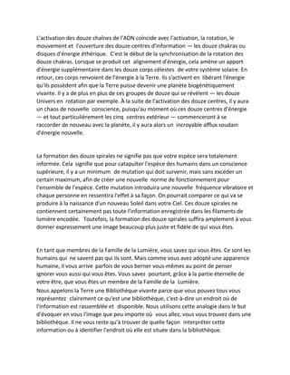 L'activation des douze chaînes de l'ADN coïncide avec l'activation, la rotation, le mouvement et l'ouverture des douze centres d'information — les douze chakras ou disques d'énergie éthérique. C'est le début de la synchronisation de la rotation des douze chakras. Lorsque se produit cet alignement d'énergie, cela amène un apport d'énergie supplémentaire dans les douze corps célestes de votre système solaire. En retour, ces corps renvoient de l'énergie à la Terre. Ils s'activent en libérant l'énergie qu'ils possèdent afin que la Terre puisse devenir une planète biogénétiquement vivante. Il y a de plus en plus de ces groupes de douze qui se révèlent — les douze Univers en rotation par exemple. À la suite de l'activation des douze centres, il y aura un chaos de nouvelle conscience, puisqu'au moment où ces douze centres d'énergie — et tout particulièrement les cinq centres extérieur — commenceront à se raccorder de nouveau avec la planète, il y aura alors un incroyable afflux soudain d'énergie nouvelle. 
La formation des douze spirales ne signifie pas que votre espèce sera totalement informée. Cela signifie que pour catapulter l'espèce des humains dans un conscience supérieure, il y a un minimum de mutation qui doit survenir, mais sans excéder un certain maximum, afin de créer une nouvelle norme de fonctionnement pour l'ensemble de l'espèce. Cette mutation introduira une nouvelle fréquence vibratoire et chaque personne en ressentira l'effet à sa façon. On pourrait comparer ce qui va se produire à la naissance d'un nouveau Soleil dans votre Ciel. Ces douze spirales ne contiennent certainement pas toute l'information enregistrée dans les filaments de lumière encodée. Toutefois, la formation des douze spirales suffira amplement à vous donner expressement une image beaucoup plus juste et fidèle de qui vous êtes. 
En tant que membres de la Famille de la Lumière, vous savez qui vous êtes. Ce sont les humains qui ne savent pas qui ils sont. Mais comme vous avez adopté une apparence humaine, il vous arrive parfois de vous berner vous-mêmes au point de penser ignorer vous aussi qui vous êtes. Vous savez pourtant, grâce à la partie éternelle de votre être, que vous êtes un membre de la Famille de la Lumière. 
Nous appelons la Terre une Bibliothèque vivante parce que vous pouvez tous vous représentez clairement ce qu'est une bibliothèque, c'est-à-dire un endroit où de l'information est rassemblée et disponible. Nous utilisons cette analogie dans le but d'évoquer en vous l'image que peu importe où vous allez, vous vous trouvez dans une bibliothèque. Il ne vous reste qu'à trouver de quelle façon interpréter cette information ou à identifier l'endroit où elle est située dans la bibliothèque.  