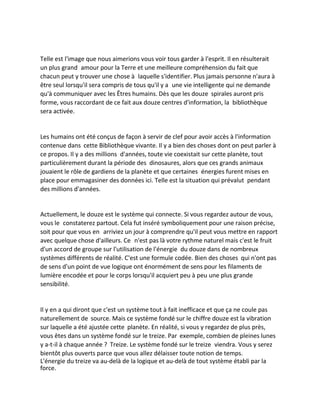 Telle est l'image que nous aimerions vous voir tous garder à l'esprit. Il en résulterait un plus grand amour pour la Terre et une meilleure compréhension du fait que chacun peut y trouver une chose à laquelle s'identifier. Plus jamais personne n'aura à être seul lorsqu'il sera compris de tous qu'il y a une vie intelligente qui ne demande qu'à communiquer avec les Êtres humains. Dès que les douze spirales auront pris forme, vous raccordant de ce fait aux douze centres d'information, la bibliothèque sera activée. 
Les humains ont été conçus de façon à servir de clef pour avoir accès à l'information contenue dans cette Bibliothèque vivante. Il y a bien des choses dont on peut parler à ce propos. Il y a des millions d'années, toute vie coexistait sur cette planète, tout particulièrement durant la période des dinosaures, alors que ces grands animaux jouaient le rôle de gardiens de la planète et que certaines énergies furent mises en place pour emmagasiner des données ici. Telle est la situation qui prévalut pendant des millions d'années. 
Actuellement, le douze est le système qui connecte. Si vous regardez autour de vous, vous le constaterez partout. Cela fut inséré symboliquement pour une raison précise, soit pour que vous en arriviez un jour à comprendre qu'il peut vous mettre en rapport avec quelque chose d'ailleurs. Ce n'est pas là votre rythme naturel mais c'est le fruit d'un accord de groupe sur l'utilisation de l'énergie du douze dans de nombreux systèmes différents de réalité. C'est une formule codée. Bien des choses qui n'ont pas de sens d'un point de vue logique ont énormément de sens pour les filaments de lumière encodée et pour le corps lorsqu'il acquiert peu à peu une plus grande sensibilité. 
Il y en a qui diront que c'est un système tout à fait inefficace et que ça ne coule pas naturellement de source. Mais ce système fondé sur le chiffre douze est la vibration sur laquelle a été ajustée cette planète. En réalité, si vous y regardez de plus près, vous êtes dans un système fondé sur le treize. Par exemple, combien de pleines lunes y a-t-il à chaque année ? Treize. Le système fondé sur le treize viendra. Vous y serez bientôt plus ouverts parce que vous allez délaisser toute notion de temps. 
L'énergie du treize va au-delà de la logique et au-delà de tout système établi par la force.  