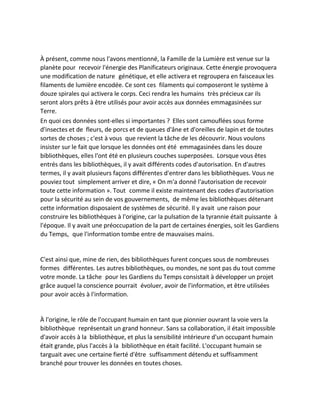 À présent, comme nous l'avons mentionné, la Famille de la Lumière est venue sur la planète pour recevoir l'énergie des Planificateurs originaux. Cette énergie provoquera une modification de nature génétique, et elle activera et regroupera en faisceaux les filaments de lumière encodée. Ce sont ces filaments qui composeront le système à douze spirales qui activera le corps. Ceci rendra les humains très précieux car ils seront alors prêts à être utilisés pour avoir accès aux données emmagasinées sur Terre. 
En quoi ces données sont-elles si importantes ? Elles sont camouflées sous forme d'insectes et de fleurs, de porcs et de queues d'âne et d'oreilles de lapin et de toutes sortes de choses ; c'est à vous que revient la tâche de les découvrir. Nous voulons insister sur le fait que lorsque les données ont été emmagasinées dans les douze bibliothèques, elles l'ont été en plusieurs couches superposées. Lorsque vous êtes entrés dans les bibliothèques, il y avait différents codes d'autorisation. En d'autres termes, il y avait plusieurs façons différentes d'entrer dans les bibliothèques. Vous ne pouviez tout simplement arriver et dire, « On m'a donné l'autorisation de recevoir toute cette information ». Tout comme il existe maintenant des codes d'autorisation pour la sécurité au sein de vos gouvernements, de même les bibliothèques détenant cette information disposaient de systèmes de sécurité. Il y avait une raison pour construire les bibliothèques à l'origine, car la pulsation de la tyrannie était puissante à l'époque. Il y avait une préoccupation de la part de certaines énergies, soit les Gardiens du Temps, que l'information tombe entre de mauvaises mains. 
C'est ainsi que, mine de rien, des bibliothèques furent conçues sous de nombreuses formes différentes. Les autres bibliothèques, ou mondes, ne sont pas du tout comme votre monde. La tâche pour les Gardiens du Temps consistait à développer un projet grâce auquel la conscience pourrait évoluer, avoir de l'information, et être utilisées pour avoir accès à l'information. 
À l'origine, le rôle de l'occupant humain en tant que pionnier ouvrant la voie vers la bibliothèque représentait un grand honneur. Sans sa collaboration, il était impossible d'avoir accès à la bibliothèque, et plus la sensibilité intérieure d'un occupant humain était grande, plus l'accès à la bibliothèque en était facilité. L'occupant humain se targuait avec une certaine fierté d'être suffisamment détendu et suffisamment branché pour trouver les données en toutes choses. 
 