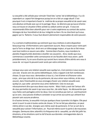 La sexualité a été utilisée pour stimuler l'éveil des 'cartes' de la bibliothèque. Il y a là cependant un aspect fort dangereux puisqu'on en a fait un usage abusif. C'est pourquoi il est si important d'avoir la maîtrise de sa propre sexualité et de savoir avec une absolue certitude avec qui on la partage. Nous ne désirons pas qu'aucun d'entre vous se trouve en situation d'être acheté ou séduit contre son gré. Il vous est recommandé d'être bien attentifs pour voir si votre expérience au contact des autres témoigne de leur honnêteté et de leur intégrité ou bien s'ils ne cherchent qu'à vous gagner par la flatterie. Il vous faut devenir pleinement responsables de votre pouvoir. 
Il y a certains traditionalistes qui estiment que nous mettons à votre disposition beaucoup trop d'informations sans supervision aucune. Nous croyons pour notre part que la Terre se dirige tout droit vers un télescopage majeur, et que de ce fait mieux vaut tout mettre en oeuvre sans délai. Comme bien d'autres, nous inondons la planète d'opportunités destinées à éveiller vos souvenirs. Ainsi, tandis que vous commencez à assembler cette connaissance et ces facultés dont nous avons parlé précédemment, il y en aura d'autres qui auront leurs raisons d'être attirés vers vous à cause de ce à quoi ils peuvent avoir accès par votre entremise. 
Lorsque vous avez une relation sexuelle avec quelqu'un, c'est comme si vous ouvriez une voie d'accès vers les autres bibliothèques. Cela a rapport à de fort nombreuses choses. Ce que nous vous demandons à tous ici, c'est d'aimer et d'honorer votre corps , ainsi que celui de la ou du partenaire, de vous aimer vous-mêmes, et de vous assurer, dans l'éventualité où vous envisagez d'avoir une relation sexuelle avec quelqu'un, que cette personne vous aime réellement. Cela ne veut pas nécessairement dire que vous devez vous marier. Mais il doit y avoir de l'amour afin de vous permettre de savoir à qui vous vous liez ; de cette façon, les découvertes que vous faites sont partagées entre les deux. Ceci ne constitue pas tant un avertissement qu'un avis ; vous pouvez d'ailleurs constater ce qui arrive aux autres qui utilisent leur pouvoir sans aucune prudence. 
En d'autres termes, la sexualité n'est pas quelque chose à prendre à la légère. Elle peut servir à ouvrir la voie à toutes sortes de choses. Si l'on ne fait pas attention, on peut même attirer à soi des énergies sans même avoir de partenaire. Si l'on se sert de la sexualité pour activer l'information, on Pourrait même ouvrir la porte à de mauvaises énergies. Demeurez donc attentifs à la fréquence de la sexualité, car elle fait jaillir les émotions, et les émotions sont la clef d'accès aux données emmagasinées dans la Bibliothèque vivante.  
