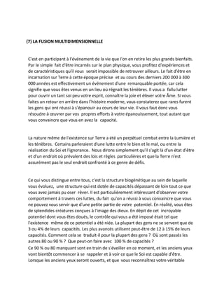 (7) LA FUSION MULTIDIMENSIONNELLE 
C'est en participant à l'événement de la vie que l'on en retire les plus grands bienfaits. Par le simple fait d'être incarnés sur le plan physique, vous profitez d'expériences et de caractéristiques qu'il vous serait impossible de retrouver ailleurs. Le fait d'être en incarnation sur Terre à cette époque précise et au cours des derniers 200 000 à 300 000 années est effectivement un événement d'une remarquable portée, car cela signifie que vous êtes venus en un lieu où régnait les ténèbres. Il vous a fallu lutter pour ouvrir un tant soi peu votre esprit, connaître la joie et élever votre Âme. Si vous faites un retour en arrière dans l'histoire moderne, vous constaterez que rares furent les gens qui ont réussi à s'épanouir au cours de leur vie. Il vous faut donc vous résoudre à oeuvrer par vos propres efforts à votre épanouissement, tout autant que vous convaincre que vous en avez la capacité. 
La nature même de l'existence sur Terre a été un perpétuel combat entre la Lumière et les ténèbres. Certains parleraient d'une lutte entre le bien et le mal, ou entre la réalisation du Soi et l'ignorance. Nous dirons simplement qu'il s'agit là d'un état d'être et d'un endroit où prévalent des lois et règles particulières et que la Terre n'est assurément pas le seul endroit confronté à ce genre de défis. 
Ce qui vous distingue entre tous, c'est la structure biogénétique au sein de laquelle vous évoluez, une structure qui est dotée de capacités dépassant de loin tout ce que vous avez jamais pu oser rêver. Il est particulièrement intéressant d'observer votre comportement à travers ces luttes, du fait qu'on a réussi à vous convaincre que vous ne pouvez vous servir que d'une petite partie de votre potentiel. En réalité, vous êtes de splendides créatures conçues à l'image des dieux. En dépit de cet incroyable potentiel dont vous êtes doués, le contrôle qui vous a été imposé était tel que l'existence même de ce potentiel a été niée. La plupart des gens ne se servent que de 3 ou 4% de leurs capacités. Les plus avancés utilisent peut-être de 12 à 15% de leurs capacités. Comment cela se traduit-il pour la plupart des gens ? Où sont passés les autres 80 ou 90 % ? Que peut-on faire avec 100 % de capacités ? 
Ce 90 % ou 80 manquant sont en train de s'éveiller en ce moment, et les anciens yeux vont bientôt commencer à se rappeler et à voir ce que le Soi est capable d'être. Lorsque les anciens yeux seront ouverts, et que vous reconnaîtrez votre véritable  