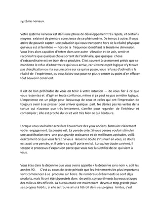 système nerveux. 
Votre système nerveux est dans une phase de développement très rapide, et certains moyens existent de prendre conscience de ce phénomène. De temps à autre, il vous arrive de pouvoir capter une pulsation qui vous transporte hors de la réalité physique qui vous est si familière — hors de la fréquence identifiant la troisième dimension. Vous êtes alors capables d'entrer dans une autre vibration et de voir, sentir et reconnaître que quelque chose sortant de l'ordinaire, que quelque chose d'extraordinaire est en train de se produire. C'est souvent à ce moment précis que se manifeste le refus d'admettre ce qui vous arrive, car si votre esprit logique n'y trouve pas d'explication ou n'a aucune prise sur ce qui se passe, vous refusez d'admettre la réalité de l'expérience, ou vous faites tout pour ne plus y penser au point d'en effacer tout souvenir conscient. 
Il est de loin préférable de vous en tenir à votre intuition — de vous fier à ce que vous ressentez et d'agir en toute confiance, même si ça peut ne pas sembler logique. L'impatience est un piège pour beaucoup de ceux et celles qui ont l'impression de toujours avoir à se presser pour arriver quelque part. Ne déniez pas les vertus de la tortue qui n'avance que très lentement, s'arrête pour regarder de l'intérieur et contempler ; elle est proche du sol et voit très bien ce qui l'entoure. 
Lorsque vous souhaitez accélérer l'ouverture des yeux anciens, formulez clairement votre engagement. La pensée est. La pensée crée. Si vous pensez vouloir stimuler une accélération vers une plus grande croissance et de meilleures aptitudes, voilà exactement ce que vous ferez. Si vous laissez le doute s'insinuer en vous, ce doute est aussi une pensée, et il créera ce qu'il porte en lui. Lorsqu'un doute survient, il stoppe le processus d'expansion parce que vous niez la subtilité de ce qui vient à vous. 
Vous êtes dans la décennie que vous avons appelée « la décennie sans nom », soit les années 90. C'est au cours de cette période que les événements les plus importants vont commencer à se produire sur Terre. De nombreux événements se sont déjà produits, mais ils ont été séquestrés dans de petits compartiments bureaucratiques des milieux dits officiels. La bureaucratie est maintenant devenue trop grande pour ses propres habits ; si elle se trouve ainsi à l'étroit dans ses propres limites, c'est  