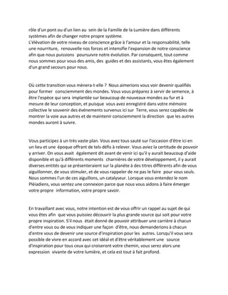 rôle d'un pont ou d'un lien au sein de la Famille de la Lumière dans différents systèmes afin de changer notre propre système. 
L'élévation de votre niveau de conscience grâce à l'amour et la responsabilité, telle une nourriture, renouvelle nos forces et intensifie l'expansion de notre conscience afin que nous puissions poursuivre notre évolution. Par conséquent, tout comme nous sommes pour vous des amis, des guides et des assistants, vous êtes également d'un grand secours pour nous. 
Où cette transition vous mènera-t-elle ? Nous aimerions vous voir devenir qualifiés pour former consciemment des mondes. Vous vous préparez à servir de semence, à être l'espèce qui sera implantée sur beaucoup de nouveaux mondes au fur et à mesure de leur conception, et puisque vous avez enregistré dans votre mémoire collective le souvenir des événements survenus ici sur Terre, vous serez capables de montrer la voie aux autres et de maintenir consciemment la direction que les autres mondes auront à suivre. 
Vous participez à un très vaste plan. Vous avez tous sauté sur l'occasion d'être ici en un lieu et une époque offrant de tels défis à relever. Vous aviez la certitude de pouvoir y arriver. On vous avait également dit avant de venir ici qu'il y aurait beaucoup d'aide disponible et qu'à différents moments charnières de votre développement, il y aurait diverses entités qui se présenteraient sur la planète à des titres différents afin de vous aiguillonner, de vous stimuler, et de vous rappeler de ne pas le faire pour vous seuls. Nous sommes l'un de ces aiguillons, un catalyseur. Lorsque vous entendez le nom Pléiadiens, vous sentez une connexion parce que nous vous aidons à faire émerger votre propre information, votre propre savoir. 
En travaillant avec vous, notre intention est de vous offrir un rappel au sujet de qui vous êtes afin que vous puissiez découvrir la plus grande source qui soit pour votre propre inspiration. S'il nous était donné de pouvoir attribuer une carrière à chacun d'entre vous ou de vous indiquer une façon d'être, nous demanderions à chacun d'entre vous de devenir une source d'inspiration pour les autres. Lorsqu'il vous sera possible de vivre en accord avec cet idéal et d'être véritablement une source d'inspiration pour tous ceux qui croiseront votre chemin, vous serez alors une expression vivante de votre lumière, et cela est tout à fait profond. 
 
