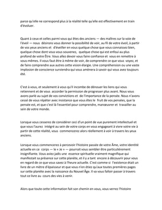 parce qu'elle ne correspond plus à la réalité telle qu'elle est effectivement en train d'évoluer. 
Quant à ceux et celles parmi vous qui êtes des anciens — des maîtres sur la voie de l'éveil — nous désirons vous donner la possibilité de voir, au fil de votre éveil, à partir de vos yeux anciens et d'éveiller en vous quelque chose que vous connaissez bien, quelque chose dont vous vous souvenez, quelque chose qui est enfoui au plus profond de votre Être. Vous allez devoir vous faire confiance et vous en remettre à vous-mêmes. Il vous faut être à même de voir, de comprendre ce que vous voyez, et de faire comprendre aux autres cette vision élargie. Une compréhension ou une vaste implosion de conscience surviendra qui vous amènera à savoir qui vous avez toujours été. 
C'est à vous, et seulement à vous qu'il incombe de dénouer les liens qui vous retiennent et de vous accorder la permission de progresser plus avant. Nous vous avons parlé au sujet de vos convictions et de l'importance de la pensée. Nous n'avons cessé de vous répéter avec insistance que vous êtes le fruit de vos pensées, que la pensée est, et que c'est là l'essentiel pour comprendre, manoeuvrer et travailler au sein de votre monde. 
Lorsque vous cesserez de considérer ceci d'un point de vue purement intellectuel et que vous l'aurez intégré au sein de votre corps en vous engageant à vivre votre vie à partir de cette réalité, vous commencerez alors réellement à voir à travers les yeux anciens. 
Lorsque vous commencerez à percevoir l'histoire passée de votre Âme, votre identité actuelle en ce corps — le « Je » — pourrait vous sembler être particulièrement insignifiante. Vous aviez jadis une essence spirituelle vraiment magnifique qui manifestait sa présence sur cette planète, et il y a tant encore à découvrir pour vous en regard de ce que vous savez à l'heure actuelle. C'est comme si l'existence était un livre de un mètre d'épaisseur et que vous n'en étiez qu'aux toutes premières pages sur cette planète avec la naissance du Nouvel Âge. Il va vous falloir passer à travers tout ce livre au cours des vies à venir. 
Alors que toute cette information fait son chemin en vous, vous verrez l'histoire  