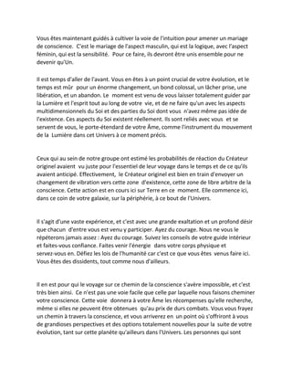 Vous êtes maintenant guidés à cultiver la voie de l'intuition pour amener un mariage de conscience. C'est le mariage de l'aspect masculin, qui est la logique, avec l'aspect féminin, qui est la sensibilité. Pour ce faire, ils devront être unis ensemble pour ne devenir qu'Un. 
Il est temps d'aller de l'avant. Vous en êtes à un point crucial de votre évolution, et le temps est mûr pour un énorme changement, un bond colossal, un lâcher prise, une libération, et un abandon. Le moment est venu de vous laisser totalement guider par la Lumière et l'esprit tout au long de votre vie, et de ne faire qu'un avec les aspects multidimensionnels du Soi et des parties du Soi dont vous n'avez même pas idée de l'existence. Ces aspects du Soi existent réellement. Ils sont reliés avec vous et se servent de vous, le porte-étendard de votre Âme, comme l'instrument du mouvement de la Lumière dans cet Univers à ce moment précis. 
Ceux qui au sein de notre groupe ont estimé les probabilités de réaction du Créateur originel avaient vu juste pour l'essentiel de leur voyage dans le temps et de ce qu'ils avaient anticipé. Effectivement, le Créateur originel est bien en train d'envoyer un changement de vibration vers cette zone d'existence, cette zone de libre arbitre de la conscience. Cette action est en cours ici sur Terre en ce moment. Elle commence ici, dans ce coin de votre galaxie, sur la périphérie, à ce bout de l'Univers. 
Il s'agit d'une vaste expérience, et c'est avec une grande exaltation et un profond désir que chacun d'entre vous est venu y participer. Ayez du courage. Nous ne vous le répéterons jamais assez : Ayez du courage. Suivez les conseils de votre guide intérieur et faites-vous confiance. Faites venir l'énergie dans votre corps physique et servez-vous en. Défiez les lois de l'humanité car c'est ce que vous êtes venus faire ici. Vous êtes des dissidents, tout comme nous d'ailleurs. 
Il en est pour qui le voyage sur ce chemin de la conscience s'avère impossible, et c'est très bien ainsi. Ce n'est pas une voie facile que celle par laquelle nous faisons cheminer votre conscience. Cette voie donnera à votre Âme les récompenses qu'elle recherche, même si elles ne peuvent être obtenues qu'au prix de durs combats. Vous vous frayez un chemin à travers la conscience, et vous arriverez en un point où s'offriront à vous de grandioses perspectives et des options totalement nouvelles pour la suite de votre évolution, tant sur cette planète qu'ailleurs dans l'Univers. Les personnes qui sont  