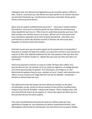 impliquées avec vous découvriront également que de nouvelles options s'offrent à elles. Toute la conscience qui a été attirée vers cette planète en ce moment allumera une étincelle d'évolution qui transformera la structure universelle. Pensez grand. Pensez vraiment grand et foncez. 
Quels sont ces aspects multidimensionnels du Soi ? Vous avez à maintes reprises été amenés à croire qu'il y a d'autres parties de vous-mêmes qui sont beaucoup mieux équilibrées que vous ne l'êtes et qui en savent beaucoup plus que vous. Cela était vrai dans une certaine mesure, et on peut affirmer qu'il en est encore ainsi. Vous constaterez cependant qu'en étant le porte-étendard de votre Âme, vous commencerez à activer des données inscrites à l'intérieur de votre corps dans lesquelles se retrouve toute votre histoire. 
Comment saurez-vous que ces autres aspects du Soi commencent à transparaître ? Cela peut se produire de façon très subtile, ou ce peut être comme si vous receviez un coup sur la tête. Cela dépend simplement du Soi. Vous pouvez un bon jour être assis quelque part et réaliser soudain en clignant des yeux que vous êtes assis dans une autre pièce. 
Voilà ce qui équivaut à recevoir un coup sur la tête. De façon plus subtile, vous pourriez être en train de marcher sur la rue, jetant un regard sur un étalage derrière une vitrine quand soudain la position d'un mannequin, une image ou un mot déclencheront quelque chose en vous ; pendant un court instant, votre attention sera ailleurs et vous recevrez une image claire de l'une de vos identités simultanées — existant en même temps que vous. 
Vous découvrirez alors des aspects de vous-mêmes qui existent sur des plans non-physiques, ou des parties du Soi qui existent en tant qu'Êtres travaillant dans l'espace et qui sont de véritables créatures de l'espace. L'Âme s'éveillera alors. Elle sera consciente de chacun de ses aspects, et chacun des aspects de l'Âme sera à la fois conscient de tous les autres aspects. 
Vous serez simultanément conscients de toutes les réalités tandis que vous apprendrez à changer de taux vibratoire et à devenir quadridimensionnels. Vous développerez cette faculté en commençant par harmoniser trois ou quatre réalités,  