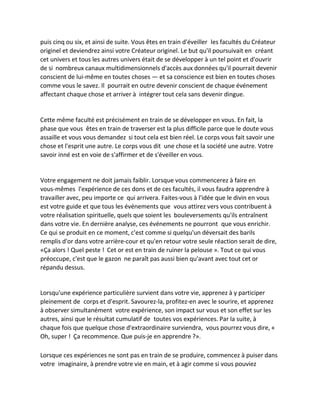 puis cinq ou six, et ainsi de suite. Vous êtes en train d'éveiller les facultés du Créateur originel et deviendrez ainsi votre Créateur originel. Le but qu'il poursuivait en créant cet univers et tous les autres univers était de se développer à un tel point et d'ouvrir de si nombreux canaux multidimensionnels d'accès aux données qu'il pourrait devenir conscient de lui-même en toutes choses — et sa conscience est bien en toutes choses comme vous le savez. Il pourrait en outre devenir conscient de chaque événement affectant chaque chose et arriver à intégrer tout cela sans devenir dingue. 
Cette même faculté est précisément en train de se développer en vous. En fait, la phase que vous êtes en train de traverser est la plus difficile parce que le doute vous assaille et vous vous demandez si tout cela est bien réel. Le corps vous fait savoir une chose et l'esprit une autre. Le corps vous dit une chose et la société une autre. Votre savoir inné est en voie de s'affirmer et de s'éveiller en vous. 
Votre engagement ne doit jamais faiblir. Lorsque vous commencerez à faire en vous-mêmes l'expérience de ces dons et de ces facultés, il vous faudra apprendre à travailler avec, peu importe ce qui arrivera. Faites-vous à l'idée que le divin en vous est votre guide et que tous les événements que vous attirez vers vous contribuent à votre réalisation spirituelle, quels que soient les bouleversements qu'ils entraînent dans votre vie. En dernière analyse, ces événements ne pourront que vous enrichir. Ce qui se produit en ce moment, c'est comme si quelqu'un déversait des barils remplis d'or dans votre arrière-cour et qu'en retour votre seule réaction serait de dire, «Ça alors ! Quel peste ! Cet or est en train de ruiner la pelouse ». Tout ce qui vous préoccupe, c'est que le gazon ne paraît pas aussi bien qu'avant avec tout cet or répandu dessus. 
Lorsqu'une expérience particulière survient dans votre vie, apprenez à y participer pleinement de corps et d'esprit. Savourez-la, profitez-en avec le sourire, et apprenez à observer simultanément votre expérience, son impact sur vous et son effet sur les autres, ainsi que le résultat cumulatif de toutes vos expériences. Par la suite, à chaque fois que quelque chose d'extraordinaire surviendra, vous pourrez vous dire, « Oh, super ! Ça recommence. Que puis-je en apprendre ?». 
Lorsque ces expériences ne sont pas en train de se produire, commencez à puiser dans votre imaginaire, à prendre votre vie en main, et à agir comme si vous pouviez  