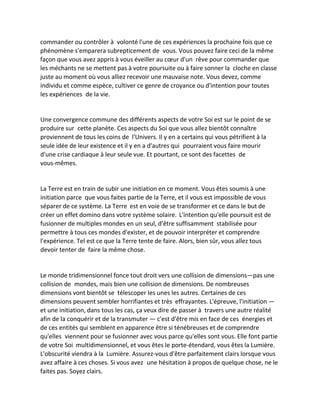 commander ou contrôler à volonté l'une de ces expériences la prochaine fois que ce phénomène s'emparera subrepticement de vous. Vous pouvez faire ceci de la même façon que vous avez appris à vous éveiller au coeur d'un rêve pour commander que les méchants ne se mettent pas à votre poursuite ou à faire sonner la cloche en classe juste au moment où vous alliez recevoir une mauvaise note. Vous devez, comme individu et comme espèce, cultiver ce genre de croyance ou d'intention pour toutes les expériences de la vie. 
Une convergence commune des différents aspects de votre Soi est sur le point de se produire sur cette planète. Ces aspects du Soi que vous allez bientôt connaître proviennent de tous les coins de l'Univers. Il y en a certains qui vous pétrifient à la seule idée de leur existence et il y en a d'autres qui pourraient vous faire mourir d'une crise cardiaque à leur seule vue. Et pourtant, ce sont des facettes de vous-mêmes. 
La Terre est en train de subir une initiation en ce moment. Vous êtes soumis à une initiation parce que vous faites partie de la Terre, et il vous est impossible de vous séparer de ce système. La Terre est en voie de se transformer et ce dans le but de créer un effet domino dans votre système solaire. L'intention qu'elle poursuit est de fusionner de multiples mondes en un seul, d'être suffisamment stabilisée pour permettre à tous ces mondes d'exister, et de pouvoir interpréter et comprendre l'expérience. Tel est ce que la Terre tente de faire. Alors, bien sûr, vous allez tous devoir tenter de faire la même chose. 
Le monde tridimensionnel fonce tout droit vers une collision de dimensions—pas une collision de mondes, mais bien une collision de dimensions. De nombreuses dimensions vont bientôt se télescoper les unes les autres. Certaines de ces dimensions peuvent sembler horrifiantes et très effrayantes. L'épreuve, l'initiation — et une initiation, dans tous les cas, ça veux dire de passer à travers une autre réalité afin de la conquérir et de la transmuter — c'est d'être mis en face de ces énergies et de ces entités qui semblent en apparence être si ténébreuses et de comprendre qu'elles viennent pour se fusionner avec vous parce qu'elles sont vous. Elle font partie de votre Soi multidimensionnel, et vous êtes le porte-étendard, vous êtes la Lumière. L'obscurité viendra à la Lumière. Assurez-vous d'être parfaitement clairs lorsque vous avez affaire à ces choses. Si vous avez une hésitation à propos de quelque chose, ne le faites pas. Soyez clairs.  