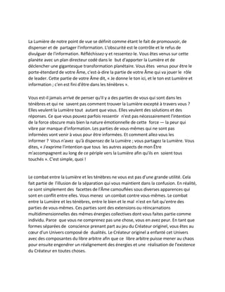 La Lumière de notre point de vue se définit comme étant le fait de promouvoir, de dispenser et de partager l'information. L'obscurité est le contrôle et le refus de divulguer de l'information. Réfléchissez-y et ressentez-le. Vous êtes venus sur cette planète avec un plan directeur codé dans le but d'apporter la Lumière et de déclencher une gigantesque transformation planétaire. Vous êtes venus pour être le porte-étendard de votre Âme, c'est-à-dire la partie de votre Âme qui va jouer le rôle de leader. Cette partie de votre Âme dit, « Je donne le ton ici, et le ton est Lumière et information ; c'en est fini d'être dans les ténèbres ». 
Vous est-il jamais arrivé de penser qu'il y a des parties de vous qui sont dans les ténèbres et qui ne savent pas comment trouver la Lumière excepté à travers vous ? Elles veulent la Lumière tout autant que vous. Elles veulent des solutions et des réponses. Ce que vous pouvez parfois ressentir n'est pas nécessairement l'intention de la force obscure mais bien la nature émotionnelle de cette force — la peur qui vibre par manque d'information. Les parties de vous-mêmes qui ne sont pas informées vont venir à vous pour être informées. Et comment allez-vous les informer ? Vous n'avez qu'à dispensez de la Lumière ; vous partagez la Lumière. Vous dites, « J'exprime l'intention que tous les autres aspects de mon Être m'accompagnent au long de ce périple vers la Lumière afin qu'ils en soient tous touchés ». C'est simple, quoi ! 
Le combat entre la Lumière et les ténèbres ne vous est pas d'une grande utilité. Cela fait partie de l'illusion de la séparation qui vous maintient dans la confusion. En réalité, ce sont simplement des facettes de l'Âme camouflées sous diverses apparences qui sont en conflit entre elles. Vous menez un combat contre vous-mêmes. Le combat entre la Lumière et les ténèbres, entre le bien et le mal n'est en fait qu'entre des parties de vous-mêmes. Ces parties sont des extensions ou réincarnations multidimensionnelles des mêmes énergies collectives dont vous faites partie comme individu. Parce que vous ne comprenez pas une chose, vous en avez peur. En tant que formes séparées de conscience prenant part au jeu du Créateur originel, vous êtes au coeur d'un Univers composé de dualités. Le Créateur originel a enfanté cet Univers avec des composantes du libre arbitre afin que ce libre arbitre puisse mener au chaos pour ensuite engendrer un réalignement des énergies et une réalisation de l'existence du Créateur en toutes choses. 
 