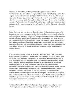 En raison du libre arbitre, tout est permis et des oppositions surviennent inévitablement. Ces oppositions se dégagent du Soi de la même façon que le Créateur originel est en toutes choses et qu'il permet à toutes choses d'être. Les choses que vous rencontrez qui vous font peur proviennent de vous. De sorte que lorsque votre attention se porte sur la situation du bien et du mal dans un effort pour comprendre de quoi il s'agit exactement, il vous suffit de réaliser que vous êtes en relation avec un autre aspect de vous-mêmes qui lui donne l'occasion de voir les choses de votre point de vue. 
Le soi-disant mal joue à sa façon un rôle majeur dans l'ordre des choses. Vous ne le jugez ainsi que parce que ça vous semble être le mal. Comme membres de la Famille de la Lumière, lorsque vous existez en d'autres endroits, vous entrez en divers aspects de vous-mêmes et jouez à la perfection ces rôles. Lorsque vous êtes venus ici, vous êtes entrés dans la densité de la planète et vous avez travaillé avec la double spirale, qui est à peine en état de fonctionner, et vous avez donc perdu le souvenir de bien des choses. À présent que vous vous éveillez et que vous prenez conscience de ce que vous pouvez devenir, vous vous acheminez vers la réalisation que vous êtes votre propre ennemi. 
À titre de membres de la Famille de la Lumière, vous avez accès à une formidable compréhension que d'autres n'ont pas. C'est inné chez vous, et tout est là pour vous le rappeler ; vous apprenez maintenant à accepter ce fait. Parmi les tâches qui vous sont assignées, il vous faut laisser se faire la fusion avec les facettes de votre Soi qui sont à vos yeux l'ennemi et semblent séparées de vous. Ces facettes du Soi sont présentes dans tous les types d'existence. Votre tâche consiste également à maintenir la fréquence de l'Amour, qui est la fréquence de la création et de la Lumière, laquelle est la fréquence de l'information dans l'ensemble de tout ce qui compose votre Âme. Vous vous êtes réunis en une Âme commune pour assembler de l'information et enrichir l'expérience du Créateur originel. Lorsque vous vous séparez, vous allez chacun de votre côté et vous agissez en toute liberté et sans jugement, peu importe ce que vous choisissez de faire, afin de réunir l'information dont vous avez besoin pour retrouver votre unité totale. 
Cette question du bien et du mal est quelque chose qui peut vous piéger si vous n'arrivez pas à la transcender. Vous êtes un amalgame ou une collection d'une  