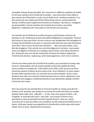 incroyable richesse de personnalités qui s'incarnent en différents systèmes de réalité. En tant que membres de la Famille de la Lumière, vous entrez dans cette réalité-ci pour amener de l'information, et cela, vous le faites en de nombreux systèmes. Il y a des versions de vous-mêmes qui font la même chose avec les communautés de lézards, et d'Êtres ayant l'apparence d'insectes ou d'oiseaux. Vous êtes un amalgame de personnalités. Comme membres de la Famille de la Lumière, vous faites également l'expérience de l'incarnation en des formes non-humaines. 
Les membres de la Famille de la Lumière ont pour caractéristique commune de participer en de nombreuses versions de réalité intelligentes ou composites. Plusieurs des formes où vous avez choisi de vous incarner vous sembleraient très étrangères et seraient très terrifiantes à vos yeux, et pourtant voilà comment vous avez fait évoluer votre Âme. Vous ne vous incarnez pas seulement dans une seule espèce ; vous êtes des voyageurs. Tout comme vous vous êtes déguisés en humains, vous pouvez aussi vous déguiser en lézards ou en quelque chose d'autre. Vous faites cela dans le but de pouvoir vous unir afin de comprendre l'essence du Créateur originel par l'entremise de diverses espèces qui, selon toute apparence, n'ont rien en commun. 
Comme vous faites partie de la Famille de la Lumière, vous connaissez le scoop. Vous venez en ambassadeurs afin de rendre possible la fusion des réalités de même qu'une meilleure circulation de l'information entre celles-ci afin que tous les Êtres concernés puissent se libérer de leurs peurs et de leurs inhibitions. Un autre aspect de votre tâche consiste à aller à la rencontre de ces autres facettes du Soi, à vous fusionner avec elles, et à ressentir l'impression que vous en retirez. Idéalement, vous deviendrez des voyageurs multidimensionnels et vous deviendrez capables d'utiliser la force de votre corps. 
Ainsi vous pourriez par exemple être en train de travailler au champ, peut-être de jardiner ou de bavarder avec quelqu'un ou encore de cueillir des fraises, et soudain quelque chose capte votre attention — un son. Vous vous excusez et dites, « On m'appelle. Je reviendrai plus tard ». Vous allez vous asseoir à l'écart et vous permettrez à votre personnalité terrestre actuelle de partir. Avec une pleine conscience de ce que vous faites, vous transférez ensuite cette personnalité là où on a besoin d'elle pour ajouter aux capacités de la Famille de la Lumière dans cette autre réalité. Vous en aurez distinctement conscience.  