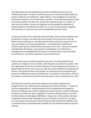 Vous deviendrez tous des habitués des transferts multidimensionnels. Ça vous semblera tout naturel lorsque l'un d'entre vous aura à s'excuser de devoir laisser les autres en réponse à la tonalité d'un appel intérieur. Vous voyagerez en conservant toute votre conscience, et le Soi deviendra une bonne source de divertissement. Vous ne serez plus portés à lire des livres, écouter des cassettes ou aller au cinéma, car vous vivrez ces choses. Comme vous apportez sur cette planète les aptitudes et qualités propres à la Famille de la Lumière, il y en a qui ne pourront plus supporter votre présence ici parce que vous serez incompatibles avec leurs dieux. 
Il n'est pas donné à tout le monde de vouloir être libre. Avec les autres membres de la Famille de la Lumière, vous allez créer une nouvelle Terre qui sera une Terre de liberté. Ceux et celles qui ne souhaitent pas être libres auront leur propre Terre. Il y aura une scission et un temps de séparation. Les membres de la Famille de la Lumière savent qu'il est inutile de forcer quoi que ce soit. Vous n'avez qu'à travailler ensemble dans l'harmonie, à vous soutenir mutuellement, et à rechercher la compagnie de vos semblables afin de trouver un réconfort dans ce que vous faites, car certaines de ces choses soulèveront une vive controverse. 
Chacun d'entre vous s'est porté volontaire pour venir ici à cette période afin de soutenir une fréquence. En ce moment, cette fréquence est celle de la Lumière, mais vous apprendrez tôt ou tard comment maintenir en vous la fréquence de l'Amour. La grande majorité d'entre vous n'a aucune idée de ce qu'est réellement la fréquence de l'Amour. Vous parlez d'amour et de Lumière, et pourtant vous n'en comprenez pas toutes les ramifications et tout le véritable sens. La Lumière est information ; l'Amour est création. Il vous faut être informés avant de pouvoir créer. Comprenez-vous cela ? 
Au fil de votre croissance et de votre accession à ces niveaux supérieurs de compréhension, vous défoncerez des obstacles durs comme du ciment — toutes ces couches superposées de conditionnement qui vous empêchaient de progresser. Pensez à la fréquence qui a limité l'expérience humaine comme si c'était la fréquence émise par une station de radio. L'expérience humaine a été branchée sur une seule et même station de radio depuis 300 000 ans. Toujours les mêmes vieilles chansons ! L'expérience humaine était incapable de tourner le bouton du cadran et de capter une autre station, de sorte que la même fréquence était constamment diffusée. Cela a entraîné la mise en quarantaine de la planète qui s'est retrouvée isolée du reste de l'Univers.  