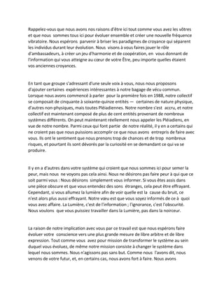 Rappelez-vous que nous avons nos raisons d'être ici tout comme vous avez les vôtres et que nous sommes tous ici pour évoluer ensemble et créer une nouvelle fréquence vibratoire. Nous espérons parvenir à briser les paradigmes de croyance qui séparent les individus durant leur évolution. Nous visons à vous faires jouer le rôle d'ambassadeurs, à créer un jeu d'harmonie et de coopération, en vous donnant de l'information qui vous atteigne au coeur de votre Être, peu importe quelles étaient vos anciennes croyances. 
En tant que groupe s'adressant d'une seule voix à vous, nous nous proposons d'ajouter certaines expériences intéressantes à notre bagage de vécu commun. Lorsque nous avons commencé à parler pour la première fois en 1988, notre collectif se composait de cinquante à soixante-quinze entités — certaines de nature physique, d'autres non-physiques, mais toutes Pléiadiennes. Notre nombre s'est accru, et notre collectif est maintenant composé de plus de cent entités provenant de nombreux systèmes différents. On peut maintenant réellement nous appeler les Pléiadiens, en vue de notre nombre. Parmi ceux qui font partie de notre réalité, il y en a certains qui ne croient pas que nous puissions accomplir ce que nous avons entrepris de faire avec vous. Ils ont le sentiment que nous prenons trop de chances et de trop nombreux risques, et pourtant ils sont dévorés par la curiosité en se demandant ce qui va se produire. 
Il y en a d'autres dans votre système qui croient que nous sommes ici pour semer la peur, mais nous ne voyons pas cela ainsi. Nous ne désirons pas faire peur à qui que ce soit parmi vous : Nous désirons simplement vous informer. Si vous êtes assis dans une pièce obscure et que vous entendez des sons étranges, cela peut être effrayant. Cependant, si vous allumez la lumière afin de voir quelle est la cause du bruit, ce n'est alors plus aussi effrayant. Notre voeu est que vous soyez informés de ce à quoi vous avez affaire. La Lumière, c'est de l'information ; l'ignorance, c'est l'obscurité. Nous voulons que vous puissiez travailler dans la Lumière, pas dans la noirceur. 
La raison de notre implication avec vous par ce travail est que nous espérons faire évoluer votre conscience vers une plus grande mesure de libre arbitre et de libre expression. Tout comme vous avez pour mission de transformer le système au sein duquel vous évoluez, de même notre mission consiste à changer le système dans lequel nous sommes. Nous n'agissons pas sans but. Comme nous l'avons dit, nous venons de votre futur, et, en certains cas, nous avons fort à faire. Nous avons  