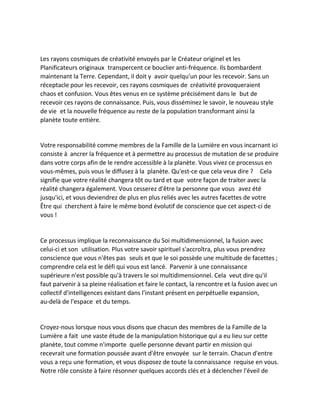 Les rayons cosmiques de créativité envoyés par le Créateur originel et les Planificateurs originaux transpercent ce bouclier anti-fréquence. Ils bombardent maintenant la Terre. Cependant, il doit y avoir quelqu'un pour les recevoir. Sans un réceptacle pour les recevoir, ces rayons cosmiques de créativité provoqueraient chaos et confusion. Vous êtes venus en ce système précisément dans le but de recevoir ces rayons de connaissance. Puis, vous disséminez le savoir, le nouveau style de vie et la nouvelle fréquence au reste de la population transformant ainsi la planète toute entière. 
Votre responsabilité comme membres de la Famille de la Lumière en vous incarnant ici consiste à ancrer la fréquence et à permettre au processus de mutation de se produire dans votre corps afin de le rendre accessible à la planète. Vous vivez ce processus en vous-mêmes, puis vous le diffusez à la planète. Qu'est-ce que cela veux dire ? Cela signifie que votre réalité changera tôt ou tard et que votre façon de traiter avec la réalité changera également. Vous cesserez d'être la personne que vous avez été jusqu'ici, et vous deviendrez de plus en plus reliés avec les autres facettes de votre Être qui cherchent à faire le même bond évolutif de conscience que cet aspect-ci de vous ! 
Ce processus implique la reconnaissance du Soi multidimensionnel, la fusion avec celui-ci et son utilisation. Plus votre savoir spirituel s'accroîtra, plus vous prendrez conscience que vous n'êtes pas seuls et que le soi possède une multitude de facettes ; comprendre cela est le défi qui vous est lancé. Parvenir à une connaissance supérieure n'est possible qu'à travers le soi multidimensionnel. Cela veut dire qu'il faut parvenir à sa pleine réalisation et faire le contact, la rencontre et la fusion avec un collectif d'intelligences existant dans l'instant présent en perpétuelle expansion, au-delà de l'espace et du temps. 
Croyez-nous lorsque nous vous disons que chacun des membres de la Famille de la Lumière a fait une vaste étude de la manipulation historique qui a eu lieu sur cette planète, tout comme n'importe quelle personne devant partir en mission qui recevrait une formation poussée avant d'être envoyée sur le terrain. Chacun d'entre vous a reçu une formation, et vous disposez de toute la connaissance requise en vous. Notre rôle consiste à faire résonner quelques accords clés et à déclencher l'éveil de  
