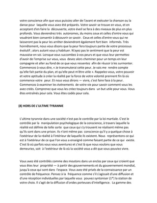 votre conscience afin que vous puissiez aller de l'avant et exécuter la chanson ou la danse pour laquelle vous avez été préparés. Votre savoir se trouve en vous, et en acceptant d'en faire la découverte, votre éveil se fera à des niveaux de plus en plus profonds. Vous deviendrez très autonomes, du moins ceux et celles d'entre vous qui voudront bien consentir à découvrir ce savoir. Ceux et celles d'entre vous qui ne laisseront pas la peur les arrêter deviendront également fort bien informés. Très honnêtement, nous vous disons que la peur fera toujours partie de votre processus évolutif ; alors autant vous y habituer. N'ayez pas le sentiment que la peur est mauvaise en soi. Lorsque vous succombez à vos peurs et que vous leur permettez d'avoir de l'emprise sur vous, vous devez alors cheminer pour un temps en leur compagnie et aller au fond de ce que vous ressentez afin de réussir à les surmonter. Commencez à vous dire, « Je transmuterai cette peur. Je vais me rendre compte qu'elle fait partie du plan, et qu'elle peut m'être utile ». Rappelez-vous, votre pouvoir et votre aptitude à créer la réalité par la force de votre volonté prennent fin là où commence votre peur. Et nous vous dirons — vivre, c'est faire face à la peur. Commencez à examiner les événements de votre vie pour savoir comment vous les avez créés. Comprenez que vous les créez toujours dans un but utile pour vous. Vous êtes entraînés pour cela. Vous êtes codés pour cela. 
(8) HORS DE L'ULTIME TYRANNIE 
L'ultime tyrannie dans une société n'est pas le contrôle par la loi martiale. C'est le contrôle par la manipulation psychologique de la conscience, à travers laquelle la réalité est définie de telle sorte que ceux qui s'y trouvent ne réalisent même pas qu'ils sont dans une prison. Ils n'ont même pas conscience qu'il y a quelque chose à l'extérieur de la réalité à l'intérieur de laquelle ils existent. Nous représentons ce qui est à l'extérieur de ce que l'on vous a enseigné comme faisant partie de ce qui existe. C'est là où parfois vous vous aventurez et c'est là que nous voulons que vous demeuriez, soit à l'extérieur de là où la société vous a dit que vous pouviez vivre. 
Vous avez été contrôlés comme des moutons dans un enclos par ceux qui croient que vous êtes leur propriété — à partir des gouvernements et du gouvernement mondial, jusqu'à ceux qui sont dans l'espace. Vous avez été privés de la connaissance par un contrôle de fréquence. Pensez à la fréquence comme s'il s'agissait d'une diffusion et d'une réception individuelles par laquelle vous pouvez syntoniser (1*) la station de votre choix. Il s'agit de la diffusion d'ondes porteuses d'intelligence. La gamme des  