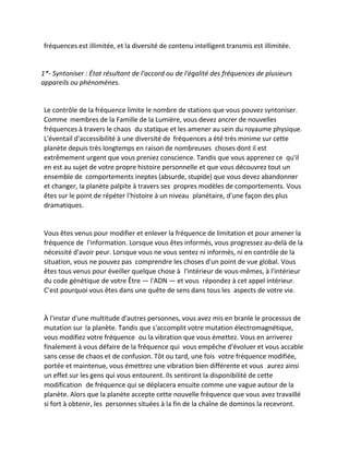 fréquences est illimitée, et la diversité de contenu intelligent transmis est illimitée. 
1*- Syntoniser : État résultant de l'accord ou de l'égalité des fréquences de plusieurs appareils ou phénomènes. 
Le contrôle de la fréquence limite le nombre de stations que vous pouvez syntoniser. Comme membres de la Famille de la Lumière, vous devez ancrer de nouvelles fréquences à travers le chaos du statique et les amener au sein du royaume physique. L'éventail d'accessibilité à une diversité de fréquences a été très minime sur cette planète depuis très longtemps en raison de nombreuses choses dont il est extrêmement urgent que vous preniez conscience. Tandis que vous apprenez ce qu'il en est au sujet de votre propre histoire personnelle et que vous découvrez tout un ensemble de comportements ineptes (absurde, stupide) que vous devez abandonner et changer, la planète palpite à travers ses propres modèles de comportements. Vous êtes sur le point de répéter l'histoire à un niveau planétaire, d'une façon des plus dramatiques. 
Vous êtes venus pour modifier et enlever la fréquence de limitation et pour amener la fréquence de l'information. Lorsque vous êtes informés, vous progressez au-delà de la nécessité d'avoir peur. Lorsque vous ne vous sentez ni informés, ni en contrôle de la situation, vous ne pouvez pas comprendre les choses d'un point de vue global. Vous êtes tous venus pour éveiller quelque chose à l'intérieur de vous-mêmes, à l'intérieur du code génétique de votre Être — l'ADN — et vous répondez à cet appel intérieur. C'est pourquoi vous êtes dans une quête de sens dans tous les aspects de votre vie. 
À l'instar d'une multitude d'autres personnes, vous avez mis en branle le processus de mutation sur la planète. Tandis que s'accomplit votre mutation électromagnétique, vous modifiez votre fréquence ou la vibration que vous émettez. Vous en arriverez finalement à vous défaire de la fréquence qui vous empêche d'évoluer et vous accable sans cesse de chaos et de confusion. Tôt ou tard, une fois votre fréquence modifiée, portée et maintenue, vous émettrez une vibration bien différente et vous aurez ainsi un effet sur les gens qui vous entourent. Ils sentiront la disponibilité de cette modification de fréquence qui se déplacera ensuite comme une vague autour de la planète. Alors que la planète accepte cette nouvelle fréquence que vous avez travaillé si fort à obtenir, les personnes situées à la fin de la chaîne de dominos la recevront.  