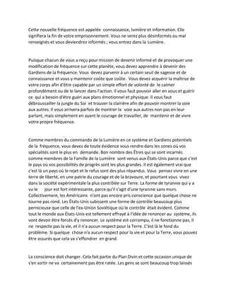 Cette nouvelle fréquence est appelée connaissance, lumière et information. Elle signifiera la fin de votre emprisonnement. Vous ne serez plus désinformés ou mal renseignés et vous deviendrez informés ; vous entrez dans la Lumière. 
Puisque chacun de vous a reçu pour mission de devenir informé et de provoquer une modification de fréquence sur cette planète, vous devez apprendre à devenir des Gardiens de la fréquence. Vous devez parvenir à un certain seuil de sagesse et de connaissance et vous y maintenir coûte que coûte. Vous devez acquérir la maîtrise de votre corps afin d'être capable par un simple effort de volonté de le calmer profondément ou de le lancer dans l'action. Il vous faut pouvoir aller en vous et guérir ce qui a besoin d'être guéri aux plans émotionnel et physique. Il vous faut débroussailler la jungle du Soi et trouver la clairière afin de pouvoir montrer la voie aux autres. Il vous arrivera parfois de montrer la voie aux autres non pas en leur parlant, mais simplement en ayant le courage de travailler, de maintenir et de vivre votre propre fréquence. 
Comme membres du commando de la Lumière en ce système et Gardiens potentiels de la fréquence, vous devez de toute évidence vous rendre dans les zones où vos spécialités sont le plus en demande. Bon nombre des Êtres qui se sont incarnés comme membres de la Famille de la Lumière sont venus aux États-Unis parce que c'est le pays où vos possibilités de progrès sont les plus grandes. Il est également vrai que c'est là un pays où le rejet et le refus sont des plus répandus. Vous pensez vivre en une terre de liberté, en une patrie du courage et de la bravoure, et pourtant vous vivez dans la société expérimentale la plus contrôlée sur Terre. La forme de tyrannie qui y a vu le jour est fort intéressante, parce qu'il s'agit d'une tyrannie sans murs. Collectivement, les Américains n'ont pas encore pris conscience que quelque chose ne tourne pas rond. Les États-Unis subissent une forme de contrôle beaucoup plus pernicieuse que celle de l'ex-Union Soviétique où le contrôle était évident. Comme tout le monde aux États-Unis est tellement effrayé à l'idée de renoncer au système, ils vont devoir être forcés d'y renoncer. Le système est corrompu, il ne fonctionne pas, il ne respecte pas la vie, et il n'a aucun respect pour la Terre. C'est là le fond du problème. Si quelque chose n'a aucun respect pour la vie et pour la Terre, vous pouvez être assurés que cela va s'effondrer en grand. 
La conscience doit changer. Cela fait partie du Plan Divin et cette occasion unique de s'en sortir ne va certainement pas être ratée. Les gens se sont beaucoup trop laissés  