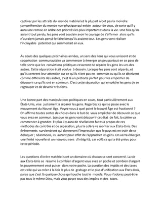 captiver par les attraits du monde matériel et la plupart n'ont pas la moindre compréhension du monde non-physique qui existe autour de vous, de sorte qu'il y aura une remise en ordre des priorités les plus importantes dans la vie. Une fois qu'ils auront tout perdu, les gens vont soudain avoir le courage de s'affirmer alors qu'ils n'auraient jamais pensé le faire lorsqu'ils avaient tout. Les gens vont réaliser l'incroyable potentiel qui sommeillait en eux. 
Au cours des quelques prochaines années, un sens des liens qui vous unissent et de coopération communautaire va commencer à émerger un peu partout en ce pays de telle sorte que les convictions politiques cesseront de séparer les gens les uns des autres. Cette séparation était voulue à dessein. Lorsque les gens sont séparés, et qu'ils centrent leur attention sur ce qu'ils n'ont pas en commun ou qu'ils se décrivent comme différents des autres, c'est là un prétexte parfait pour les empêcher de découvrir ce qu'ils ont en commun. C'est cette séparation qui empêche les gens de se regrouper et de devenir très forts. 
Une bonne part des manipulations politiques en cours, tout particulièrement aux États-Unis, vise justement à séparer les gens. Regardez ce qui se passe avec le mouvement du Nouvel Âge. Voyez-vous à quel point le Nouvel Âge est fractionné ? On affirme toutes sortes de choses dans le but de vous empêcher de découvrir ce que vous avez en commun. Lorsque les gens vont découvrir cet état de fait, la colère va commencer à gronder. Et plus il y aura de révélations faites à propos de ces méthodes de contrôle et de séparation, plus la colère va monter aux États-Unis. Des événements surviendront qui donneront l'impression que le pays est en train de se disloquer ; néanmoins, ils auront pour effet de rapprocher les gens. On verra émerger une fierté nouvelle et un nouveau sens d'intégrité, car voilà ce qui a été prévu pour cette période. 
Les questions d'ordre matériel sont un domaine où chacun se sent concerné. La vie aux États-Unis se résume à combien d'argent vous avez en poche et combien d'argent le gouvernement veut puiser dans votre poche. La question des impôts et des taxes est celle qui va créer à la fois le plus de grabuge et le plus d'unification aux États-Unis, parce que c'est là quelque chose qui touche tout le monde. Vous n'adorez peut-être pas tous le même Dieu, mais vous payez tous des impôts et des taxes. 
 