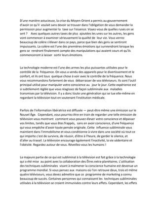 D'une manière astucieuse, la crise du Moyen-Orient a permis au gouvernement d'avoir ce qu'il voulait sans devoir se trouver dans l'obligation de vous demander la permission pour augmenter la taxe sur l'essence. Voyez-vous de quelles ruses on se sert ? Avec quelques autres taxes de plus ajoutées les unes sur les autres, les gens vont commencer à examiner sérieusement la qualité de leur vie. Vous verrez beaucoup de colère s'élever dans ce pays, parce que bien des gens se sentiront impuissants. La colère est l'une des premières émotions qui surviendront lorsque les gens se rendront finalement compte des manipulations qui avaient cours et qu'ils commenceront à laisser sortir leurs émotions. 
La technologie moderne est l'une des armes les plus puissantes utilisées pour le contrôle de la fréquence. On vous a vendu des appareils pour le divertissement et le confort, et ils ont tous quelque chose à voir avec le contrôle de la fréquence. Nous vous recommandons fortement de vous débarrasser de vos téléviseurs. Ils sont l'outil principal utilisé pour manipuler votre conscience au jour le jour. Cette expérience est si subtilement réglée que vous réagissez de façon subliminale aux maladies transmises par la télévision. Il y a donc toute une génération qui se tue elle-même en regardant la télévision tout en soutenant l'institution médicale. 
Parfois de l'information libératrice est diffusée — peut-être même une émission sur le Nouvel Âge. Cependant, vous pourriez être en train de regarder une telle émission de télévision vous montrant comment vous pouvez élever votre conscience et dépasser vos limites, tandis que vous êtes frappés, sans en avoir conscience, d'une fréquence qui vous empêche d'avoir toute pensée originale. Cette influence subliminale vous maintient dans l'immobilisme et vous conditionne à vivre dans une société où tout ce qui importe c'est de survivre, de réussir, d'être à l'heure, de garder le silence, et d'aller au travail. La télévision encourage également l'inactivité, la vie sédentaire et l'obésité. Regardez autour de vous. Réveillez-vous les humains ! 
La majeure partie de ce qui est subliminal à la télévision est fait grâce à la technologie qui a été mise au point avec la collaboration des Êtres extra-planétaires. L'utilisation des techniques subliminales visant à malmener la conscience humaine est devenue un programme mondial. Si vous pensez aux maisons où l'on retrouve deux, trois et même quatre téléviseurs, vous devez admettre que ce programme de marketing a connu beaucoup de succès. Certaines personnes qui connaissent les techniques subliminales utilisées à la télévision se croient immunisées contre leurs effets. Cependant, les effets  