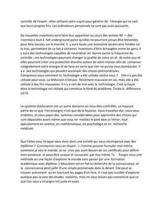 contrôle de l'esprit ; elles utilisent votre esprit pour générer de l'énergie qui ne sert que leurs propres fins. Les ordinateurs personnels ne sont pas aussi puissants. 
De nouvelles inventions vont faire leur apparition au cours des années 90 — des inventions tout à fait underground parce qu'elles ne pourront jamais être brevetées pour être lancées sur le marché. Il y aura toute une économie souterraine fondée sur le troc, permettant de ce fait à certaines inventions d'être échangées entre les gens. Il y aura des technologies capables de neutraliser en bonne partie la fréquence de contrôle ; ces technologies pourront changer la qualité de votre air et de votre eau et elles pourront créer une protection étanche autour de votre maison afin de conserver intégralement votre énergie et de faire en sorte que rien ne puisse vous bombarder. Il y a des technologies qui peuvent accomplir des choses phénoménales. Comprenez-vous comment la technologie a été utilisée contre vous ? Elle n'a pas été utilisée pour vous. La télévision n'est pas forcément mauvaise en soi, mais elle a été utilisée à des fins mauvaises. Il n'y a rien de mal avec la technologie. C'est la façon dont la technologie est utilisée qui constitue le fond du problème. Toute la différence est là. 
Le système d'éducation est un autre domaine où vous êtes contrôlés. La majeure partie de ce que l'on enseigne n'est que de la foutaise. Vous travaillez dur, vous vous endettez, et vous payez des sommes considérables pour apprendre des choses qui sont dépassées avant même que vous ne mettiez le pied dans à l'étrier, tout spécialement en science, en mathématique, en psychologie et en recherche médicale. 
Que faites-vous lorsque vous vivez dans une société qui vous récompense avec des diplômes ? Commencez-vous en disant : « J'estime pouvoir formuler moi-même comment je vois le monde. Je ne crois pas avoir besoin de ces certificats pour définir mon existence. Je peux être unique et souverain par moi-même ?». Forgez-vous une méthode ou une façon d'explorer le monde sans passer par une formation académique avec diplôme. L'éducation est en fait la recherche de la connaissance, et la connaissance peut jaillir d'une simple promenade dans le désert. Elle peut se trouver autrement qu'en tournant les pages d'un livre. Il n'est pas nuisible d'explorer quelque peu la voie des études scolaires, mais ne vous laissez pas convaincre que ce que l'on vous y enseigne est juste et exact. 
 