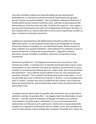 Vous êtes contrôlés et séparés par de grands débats qui vous bouleversent profondément. La controverse entre les tenants de l'avortement et les groupes pro-vie n'est pas une question globale, mais un problème national aux États-Unis. Il semble parfois que des victimes innocentes soient piétinées ou bousculées par des événements qui n'ont rien à voir avec elles. C'est bien sûr ce que l'on vous a appris — que vous êtes impuissants et que votre sort ne dépend que de l'humeur des dieux, ce qui n'a jamais été le cas. Ceux et celles dont la vie se trouve emportée par accident ou dans la violence le choisissent sciemment. 
Le débat pro-vie/avortement a été délibérément orchestré aux États-Unis par différentes factions au sein du gouvernement dans le but d'engendrer un manque d'harmonie. Divisez et conquérez, et vous dominerez les gens. Donnez aux gens le choix, la liberté, et la capacité d'améliorer continuellement leur existence, et vous ne pourrez les dominer. À chaque fois où des personnes s'opposent à d'autres personnes, ceux qui contrôlent en profitent, même pour une question comme l'avortement. 
Comment en profitent-ils ? Ils empêchent les femmes d'unir leurs forces, et les hommes de s'unifier ici aux États-Unis. Ils maintiennent les gens dans la peur. Il vous convainquent, en vous ramenant sans cesse ces questions, qu'une femme n'a aucun contrôle sur le processus de naissance dans son propre corps. Vous n'avez pas besoin de l'avortement : Il vous suffit de ne pas le désirer et vous ne vous retrouverez pas enceintes. Comment ? Par la volonté. Une femme peut se dire à elle-même : « Je ne suis pas prête pour avoir un enfant en ce moment ». Ou bien : « Je suis réceptive pour avoir un enfant ». Lorsque vous aurez la maîtrise de vous-mêmes, vous n'aurez pas besoin de la permission du gouvernement pour savoir ce que vous pouvez faire avec votre propre corps. 
La violence que l'on observe dans les grandes villes américaines est une autre forme subtile de contrôle. Ces grandes villes — Los Angeles, New York, Washington, et ainsi de suite — sont des points d'entrée par où l'énergie s'introduit sur le continent nord-américain, du moins jusqu'à maintenant. Il y a eu un accroissement de la violence dans ces villes parce qu'ils savent qu'en maintenant un niveau constant de troubles et en rapportant cet état de fait dans les médias, il sera alors possible de se servir de cette situation comme prétexte pour manipuler l'ensemble de la nation. Ces  