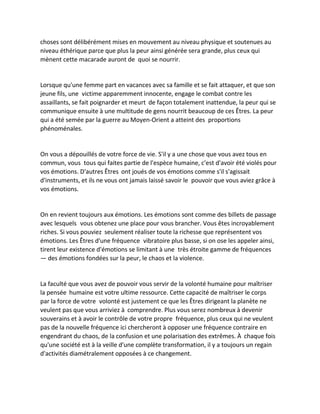 choses sont délibérément mises en mouvement au niveau physique et soutenues au niveau éthérique parce que plus la peur ainsi générée sera grande, plus ceux qui mènent cette macarade auront de quoi se nourrir. 
Lorsque qu'une femme part en vacances avec sa famille et se fait attaquer, et que son jeune fils, une victime apparemment innocente, engage le combat contre les assaillants, se fait poignarder et meurt de façon totalement inattendue, la peur qui se communique ensuite à une multitude de gens nourrit beaucoup de ces Êtres. La peur qui a été semée par la guerre au Moyen-Orient a atteint des proportions phénoménales. 
On vous a dépouillés de votre force de vie. S'il y a une chose que vous avez tous en commun, vous tous qui faites partie de l'espèce humaine, c'est d'avoir été violés pour vos émotions. D'autres Êtres ont joués de vos émotions comme s'il s'agissait d'instruments, et ils ne vous ont jamais laissé savoir le pouvoir que vous aviez grâce à vos émotions. 
On en revient toujours aux émotions. Les émotions sont comme des billets de passage avec lesquels vous obtenez une place pour vous brancher. Vous êtes incroyablement riches. Si vous pouviez seulement réaliser toute la richesse que représentent vos émotions. Les Êtres d'une fréquence vibratoire plus basse, si on ose les appeler ainsi, tirent leur existence d'émotions se limitant à une très étroite gamme de fréquences — des émotions fondées sur la peur, le chaos et la violence. 
La faculté que vous avez de pouvoir vous servir de la volonté humaine pour maîtriser la pensée humaine est votre ultime ressource. Cette capacité de maîtriser le corps par la force de votre volonté est justement ce que les Êtres dirigeant la planète ne veulent pas que vous arriviez à comprendre. Plus vous serez nombreux à devenir souverains et à avoir le contrôle de votre propre fréquence, plus ceux qui ne veulent pas de la nouvelle fréquence ici chercheront à opposer une fréquence contraire en engendrant du chaos, de la confusion et une polarisation des extrêmes. À chaque fois qu'une société est à la veille d'une complète transformation, il y a toujours un regain d'activités diamétralement opposées à ce changement. 
 