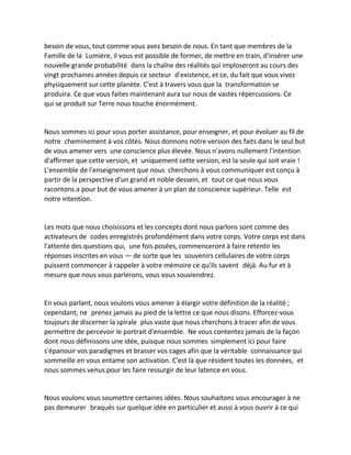besoin de vous, tout comme vous avez besoin de nous. En tant que membres de la Famille de la Lumière, il vous est possible de former, de mettre en train, d'insérer une nouvelle grande probabilité dans la chaîne des réalités qui imploseront au cours des vingt prochaines années depuis ce secteur d'existence, et ce, du fait que vous vivez physiquement sur cette planète. C'est à travers vous que la transformation se produira. Ce que vous faites maintenant aura sur nous de vastes répercussions. Ce qui se produit sur Terre nous touche énormément. 
Nous sommes ici pour vous porter assistance, pour enseigner, et pour évoluer au fil de notre cheminement à vos côtés. Nous donnons notre version des faits dans le seul but de vous amener vers une conscience plus élevée. Nous n'avons nullement l'intention d'affirmer que cette version, et uniquement cette version, est la seule qui soit vraie ! L'ensemble de l'enseignement que nous cherchons à vous communiquer est conçu à partir de la perspective d'un grand et noble dessein, et tout ce que nous vous racontons a pour but de vous amener à un plan de conscience supérieur. Telle est notre intention. 
Les mots que nous choisissons et les concepts dont nous parlons sont comme des activateurs de codes enregistrés profondément dans votre corps. Votre corps est dans l'attente des questions qui, une fois posées, commenceront à faire retentir les réponses inscrites en vous — de sorte que les souvenirs cellulaires de votre corps puissent commencer à rappeler à votre mémoire ce qu'ils savent déjà. Au fur et à mesure que nous vous parlerons, vous vous souviendrez. 
En vous parlant, nous voulons vous amener à élargir votre définition de la réalité ; cependant, ne prenez jamais au pied de la lettre ce que nous disons. Efforcez-vous toujours de discerner la spirale plus vaste que nous cherchons à tracer afin de vous permettre de percevoir le portrait d'ensemble. Ne vous contentez jamais de la façon dont nous définissons une idée, puisque nous sommes simplement ici pour faire s'épanouir vos paradigmes et brasser vos cages afin que la véritable connaissance qui sommeille en vous entame son activation. C'est là que résident toutes les données, et nous sommes venus pour les faire ressurgir de leur latence en vous. 
Nous voulons vous soumettre certaines idées. Nous souhaitons vous encourager à ne pas demeurer braqués sur quelque idée en particulier et aussi à vous ouvrir à ce qui  
