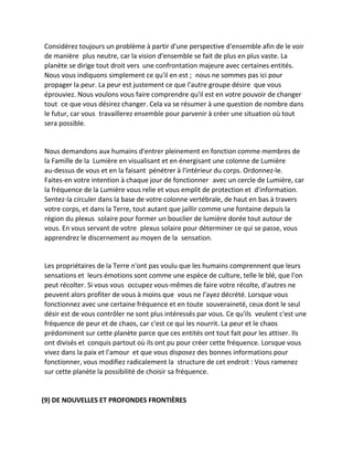 Considérez toujours un problème à partir d'une perspective d'ensemble afin de le voir de manière plus neutre, car la vision d'ensemble se fait de plus en plus vaste. La planète se dirige tout droit vers une confrontation majeure avec certaines entités. Nous vous indiquons simplement ce qu'il en est ; nous ne sommes pas ici pour propager la peur. La peur est justement ce que l'autre groupe désire que vous éprouviez. Nous voulons vous faire comprendre qu'il est en votre pouvoir de changer tout ce que vous désirez changer. Cela va se résumer à une question de nombre dans le futur, car vous travaillerez ensemble pour parvenir à créer une situation où tout sera possible. 
Nous demandons aux humains d'entrer pleinement en fonction comme membres de la Famille de la Lumière en visualisant et en énergisant une colonne de Lumière au-dessus de vous et en la faisant pénétrer à l'intérieur du corps. Ordonnez-le. Faites-en votre intention à chaque jour de fonctionner avec un cercle de Lumière, car la fréquence de la Lumière vous relie et vous emplit de protection et d'information. Sentez-la circuler dans la base de votre colonne vertébrale, de haut en bas à travers votre corps, et dans la Terre, tout autant que jaillir comme une fontaine depuis la région du plexus solaire pour former un bouclier de lumière dorée tout autour de vous. En vous servant de votre plexus solaire pour déterminer ce qui se passe, vous apprendrez le discernement au moyen de la sensation. 
Les propriétaires de la Terre n'ont pas voulu que les humains comprennent que leurs sensations et leurs émotions sont comme une espèce de culture, telle le blé, que l'on peut récolter. Si vous vous occupez vous-mêmes de faire votre récolte, d'autres ne peuvent alors profiter de vous à moins que vous ne l'ayez décrété. Lorsque vous fonctionnez avec une certaine fréquence et en toute souveraineté, ceux dont le seul désir est de vous contrôler ne sont plus intéressés par vous. Ce qu'ils veulent c'est une fréquence de peur et de chaos, car c'est ce qui les nourrit. La peur et le chaos prédominent sur cette planète parce que ces entités ont tout fait pour les attiser. Ils ont divisés et conquis partout où ils ont pu pour créer cette fréquence. Lorsque vous vivez dans la paix et l'amour et que vous disposez des bonnes informations pour fonctionner, vous modifiez radicalement la structure de cet endroit : Vous ramenez sur cette planète la possibilité de choisir sa fréquence. 
(9) DE NOUVELLES ET PROFONDES FRONTIÈRES 
 