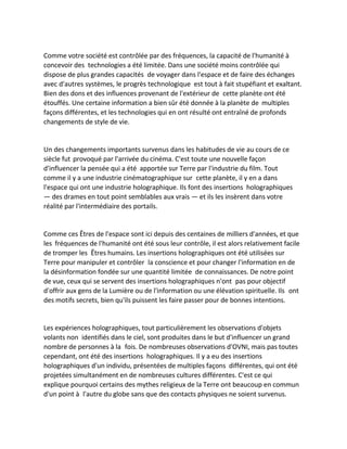 Comme votre société est contrôlée par des fréquences, la capacité de l'humanité à concevoir des technologies a été limitée. Dans une société moins contrôlée qui dispose de plus grandes capacités de voyager dans l'espace et de faire des échanges avec d'autres systèmes, le progrès technologique est tout à fait stupéfiant et exaltant. Bien des dons et des influences provenant de l'extérieur de cette planète ont été étouffés. Une certaine information a bien sûr été donnée à la planète de multiples façons différentes, et les technologies qui en ont résulté ont entraîné de profonds changements de style de vie. 
Un des changements importants survenus dans les habitudes de vie au cours de ce siècle fut provoqué par l'arrivée du cinéma. C'est toute une nouvelle façon d'influencer la pensée qui a été apportée sur Terre par l'industrie du film. Tout comme il y a une industrie cinématographique sur cette planète, il y en a dans l'espace qui ont une industrie holographique. Ils font des insertions holographiques — des drames en tout point semblables aux vrais — et ils les insèrent dans votre réalité par l'intermédiaire des portails. 
Comme ces Êtres de l'espace sont ici depuis des centaines de milliers d'années, et que les fréquences de l'humanité ont été sous leur contrôle, il est alors relativement facile de tromper les Êtres humains. Les insertions holographiques ont été utilisées sur Terre pour manipuler et contrôler la conscience et pour changer l'information en de la désinformation fondée sur une quantité limitée de connaissances. De notre point de vue, ceux qui se servent des insertions holographiques n'ont pas pour objectif d'offrir aux gens de la Lumière ou de l'information ou une élévation spirituelle. Ils ont des motifs secrets, bien qu'ils puissent les faire passer pour de bonnes intentions. 
Les expériences holographiques, tout particulièrement les observations d'objets volants non identifiés dans le ciel, sont produites dans le but d'influencer un grand nombre de personnes à la fois. De nombreuses observations d'OVNI, mais pas toutes cependant, ont été des insertions holographiques. Il y a eu des insertions holographiques d'un individu, présentées de multiples façons différentes, qui ont été projetées simultanément en de nombreuses cultures différentes. C'est ce qui explique pourquoi certains des mythes religieux de la Terre ont beaucoup en commun d'un point à l'autre du globe sans que des contacts physiques ne soient survenus. 
 