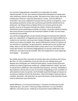 Les insertions holographiques ressemblent à s'y méprendre à la réalité tridimensionnelle. Ce sont des créations d'événements fabriquées et insérées dans votre réalité pour donner l'illusion qu'elles font partie d'une action suivie. Elles sont utilisées pour influencer l'esprit des observateurs, et elles sont très difficiles à reconnaître. Vous aurez amplement l'occasion de vous exercer à cet égard au cours des quelques prochaines années alors que beaucoup d'activités extraterrestres se produiront très fréquemment au Moyen-Orient et en d'autres points de cette planète, et qu'on en fera grand état dans les médias. Certains de ces grands événements seront authentiques et fondés, et certains seront des insertions conçues dans le but d'inciter la conscience de l'humanité à adhérer à l'idée d'un seul ordre mondial qui sera contrôlé. 
Les insertions holographiques ont des champs d'énergie et ils peuvent être détectés grâce à la radiesthésie. Les baguettes de sourcier réagissent de manière différente au contact de ces insertions parce que leurs champs d'énergie sont différents et qu'ils vibrent à une vitesse incroyable. Vous pouvez littéralement marcher à l'intérieur de ces insertions et y participer. Les gens peuvent y prendre part et jurer qu'elles sont réelles. Mais ce sont des événements bidons conçus dans le seul but d'influencer l'esprit des humains. Les insertions holographiques ne sont pas créées dans le but d'informer, mais dans le but de contrôler. Elles sont simplement un autre aspect des technologies qui existent. 
Des réalités peuvent être construites et insérées dans votre conscience tout comme des films. Les films, la télévision et ainsi de suite sont une méthode dont vous disposez pour échafauder une réalité de toutes pièces. Il existe d'autres Êtres très évolués qui créent d'ingénieuses réalités qui semblent tellement "réelles" que vous ne pouvez faire la différence. Cela ressemble à des faisceaux lumineux. Semblables à des projecteurs allumés dans la nuit, les insertions holographiques sont projetées sur cette planète à travers les portails. Une formidable quantité d'énergie est requise car le processus implique la fusion de dimensions. Cette technologie n'existe pas dans la troisième dimension ; elle existe dans les autres dimensions et elle nécessite la fusion entre les dimensions pour fonctionner. 
Quelle différence y a-t-il entre les dimensions ? Pourquoi une dimension est-elle importante pour une autre ? Parce que chaque dimension a un taux vibratoire différent, c'est-à-dire que les molécules se meuvent de manière différente. Ces  