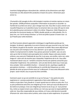 insertions holographiques nécessitent des endroits où les dimensions sont déjà fusionnées car elles doivent être produites à travers les autres dimensions pour entrer ici. 
L'humanité a été aveugle et elle a été trompée à maintes et maintes reprises en raison des spirales d'ADN primitives auxquelles l'information ne pouvait se raccorder. La Famille de la Lumière est venue pour changer tout cela. Vous êtes ici pour amener une nouvelle fréquence sur la planète et pour la conserver dans vos corps afin que le reste de la planète puisse commencer à vibrer à la même fréquence. Cette fréquence va perturber les structures basées sur l'ADN à double spirale sur cette planète. On n'y peut rien, car c'est le temps d'évoluer. La Terre est prête à passer à travers tout ce qu'il faudra pour cette évolution. 
Les Êtres humains doivent apprendre à distinguer la signification portée par les énergies. Ils doivent apprendre à se servir d'autres sens que ceux de la vue, de l'ouïe, de l'odorat, du goût et du toucher pour percevoir la réalité. Nous avons déjà dit que ces cinq sens sont trompeurs et ne vous donnent qu'un aperçu incomplet de la réalité. Ils emprisonnent la réalité. Vous pensez percevoir la réalité avec ces sens alors qu'en fait ils limitent votre perception de la réalité. Depuis votre plus tendre enfance, vous avez pris l'habitude de vous fier à vos yeux, vos oreilles, votre nez, votre langue et votre sens du toucher pour interpréter l'expérience de la vie. Vous allez maintenant devoir vous en remettre à d'autres formes de systèmes sensoriels pour interpréter l'expérience. Vos sentiments sont une des formes dont vous n'avez pas tenu compte. Votre sensibilité intuitive — émanant du Soi psychique capable de perceptions intuitives — a été brouillée par le contrôle des fréquences sur cette planète de sorte qu'aucun d'entre vous ne l'a découvert. Si vous aviez découvert votre propre savoir intuitif, vous ne pourriez être contrôlés. 
Comment savoir ce qui est contrôlé et ce qui ne l'est pas ? Une partie de votre expérience ici consiste justement à apprendre à faire cette différence — à vous mettre un peu dans l'eau chaude et à savoir quand vous en retirez au plus vite. Il y a au plus profond de votre Être une intégrité qu'il n'en tient qu'à vous de découvrir et de mettre en pratique. C'est une intégrité qui honore la vie et qui, en tout premier lieu, incite au respect envers vous-mêmes car c'est vous qui avez la responsabilité de cette vie. Vous êtes responsable de vous-mêmes, et il vous a été donné et accordé d'honorer de votre mieux votre Lumière, votre corps et votre expérience. En prenant  