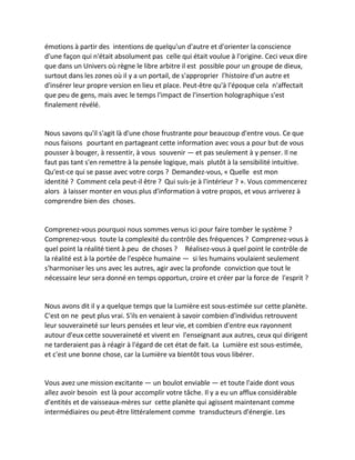 émotions à partir des intentions de quelqu'un d'autre et d'orienter la conscience d'une façon qui n'était absolument pas celle qui était voulue à l'origine. Ceci veux dire que dans un Univers où règne le libre arbitre il est possible pour un groupe de dieux, surtout dans les zones où il y a un portail, de s'approprier l'histoire d'un autre et d'insérer leur propre version en lieu et place. Peut-être qu'à l'époque cela n'affectait que peu de gens, mais avec le temps l'impact de l'insertion holographique s'est finalement révélé. 
Nous savons qu'il s'agit là d'une chose frustrante pour beaucoup d'entre vous. Ce que nous faisons pourtant en partageant cette information avec vous a pour but de vous pousser à bouger, à ressentir, à vous souvenir — et pas seulement à y penser. Il ne faut pas tant s'en remettre à la pensée logique, mais plutôt à la sensibilité intuitive. Qu'est-ce qui se passe avec votre corps ? Demandez-vous, « Quelle est mon identité ? Comment cela peut-il être ? Qui suis-je à l'intérieur ? ». Vous commencerez alors à laisser monter en vous plus d'information à votre propos, et vous arriverez à comprendre bien des choses. 
Comprenez-vous pourquoi nous sommes venus ici pour faire tomber le système ? Comprenez-vous toute la complexité du contrôle des fréquences ? Comprenez-vous à quel point la réalité tient à peu de choses ? Réalisez-vous à quel point le contrôle de la réalité est à la portée de l'espèce humaine — si les humains voulaient seulement s'harmoniser les uns avec les autres, agir avec la profonde conviction que tout le nécessaire leur sera donné en temps opportun, croire et créer par la force de l'esprit ? 
Nous avons dit il y a quelque temps que la Lumière est sous-estimée sur cette planète. C'est on ne peut plus vrai. S'ils en venaient à savoir combien d'individus retrouvent leur souveraineté sur leurs pensées et leur vie, et combien d'entre eux rayonnent autour d'eux cette souveraineté et vivent en l'enseignant aux autres, ceux qui dirigent ne tarderaient pas à réagir à l'égard de cet état de fait. La Lumière est sous-estimée, et c'est une bonne chose, car la Lumière va bientôt tous vous libérer. 
Vous avez une mission excitante — un boulot enviable — et toute l'aide dont vous allez avoir besoin est là pour accomplir votre tâche. Il y a eu un afflux considérable d'entités et de vaisseaux-mères sur cette planète qui agissent maintenant comme intermédiaires ou peut-être littéralement comme transducteurs d'énergie. Les  