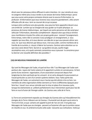 direct avec les vaisseaux-mères diffusant à votre intention. Un jour viendra où vous ne songerez même plus à vous rendre à une session de transe médiumnique parce que vous aurez votre propre connexion directe avec la source d'information. La profusion d'informations que vous recevrez vous rassurera grandement ; elles seront diffusées afin de vous tenir au courant de ce qui se passe. 
Lorsque votre confiance sera plus grande, vous pourrez faire apparaître devant vous une entité de Lumière qui se chargera de vous guider sur le plan physique. Le processus de transe médiumnique, par lequel une autre personne sert de canal pour véhiculer l'information, deviendra complètement dépassé alors que chacun d'entre vous manifestera à toutes fins utiles son propre guide pour recevoir l'enseignement. Entre-temps, notre rôle ici consiste à vous prodiguer un enseignement, à vous rappeler qui vous êtes, et à vous donner une idée de ce que vous pouvez attirer vers vous. Ce que nous désirons par-dessus tout, c'est vous aider, comme membres de la Famille de la Lumière, à réussir à libérer les humains. Centrez votre attention sur ce que vous savez devoir faire. Qu'est-ce qui guidera vos pas, quelle magie accomplirez-vous, et à quels sommets consentirez-vous à pousser la conscience pour lui donner une nouvelle définition des possibles ? 
(10) UN NOUVEAU PARADIGME DE LUMIÈRE 
Qui sont les Messagers de l'aube, et quel est leur rôle ? Les Messagers de l'aube sont porteurs des rayons de l'astre solaire et ils apportent Lumière et connaissance. Ils font partie d'une ancienne organisation, d'une association consacrant depuis fort longtemps les liens spirituels qui les unissent et en vertu desquels ils poursuivent un travail particulier au sein d'un certain système stellaire. Vous faites partie des Messagers de l'aube, car autrement vous n'auriez pas été attirés à lire ce livre. Les membres de cette organisation d'élite viennent sur Terre à différentes époques pour faire leur travail. Leur venue coïncide avec la mise en place d'un nouveau cycle, lorsque les événements se prêtent parfaitement à leur intervention ayant pour but de faire en eux la fusion de l'énergie subtile du Cosmos avec celle de la Terre. 
La Terre est constamment exposée aux énergies du Cosmos alors qu'inlassablement les énergies de la Terre s'élèvent vers le Cosmos. L'humanité sert de pont sacré entre la Terre et le Ciel, ce que certains ont appelé le pont de l'arc-en-ciel. C'est grâce aux Messagers de l'aube que ces énergies peuvent se fusionner afin que la Lumière naisse et s'éveille en eux. Ils amènent ensuite cette aube naissante aux civilisations. Voilà qui  