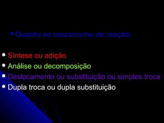 Quanto   ao mecanismo de reação:

 Síntese ou adição
 Análise ou decomposição
 Deslocamento ou substituição ou simples troca
 Dupla troca ou dupla substituição
 