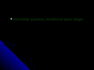  afinidade   química, tendência para reagir:
 