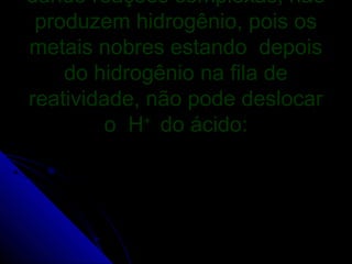 dando reações complexas, não
 produzem hidrogênio, pois os
metais nobres estando depois
    do hidrogênio na fila de
reatividade, não pode deslocar
         o H do ácido:
             +
 