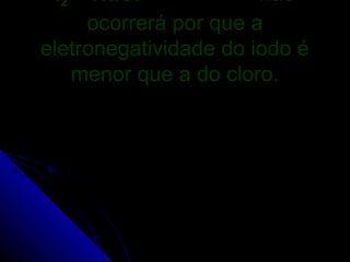 I2 + NaCl             não
     ocorrerá por que a
eletronegatividade do iodo é
    menor que a do cloro.
 