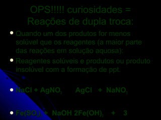 OPS!!!!! curiosidades =
     Reações de dupla troca:
 Quando   um dos produtos for menos
  solúvel que os reagentes (a maior parte
  das reações em solução aquosa):
 Reagentes solúveis e produtos ou produto
  insolúvel com a formação de ppt.

 NaCl   + AgNO3    AgCl + NaNO3


 Fe(SO4)3   + NaOH 2Fe(OH)3   +   3
 
