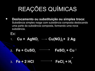 REAÇÕES QUÍMICAS
    Deslocamento ou substituição ou simples troca:
     Substância simples reage com substância composta deslocando
     uma parte da substância composta, formando uma nova
     substância.
    Ex:
    1.    Cu + AgNO3             Cu(NO3)2 + 2 Ag


    2.    Fe + CuSO4                  FeSO4 + Cu


    3.    Fe + 2 HCl                  FeCl2 + H2
 