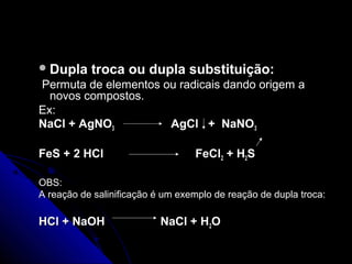  Dupla    troca ou dupla substituição:
Permuta de elementos ou radicais dando origem a
  novos compostos.
Ex:
NaCl + AgNO3          AgCl + NaNO 3

FeS + 2 HCl                       FeCl2 + H2S

OBS:
A reação de salinificação é um exemplo de reação de dupla troca:

HCl + NaOH                 NaCl + H2O
 