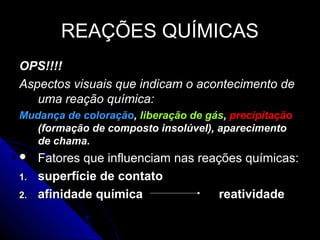 REAÇÕES QUÍMICAS
OPS!!!!
Aspectos visuais que indicam o acontecimento de
   uma reação química:
Mudança de coloração, liberação de gás, precipitação
   (formação de composto insolúvel), aparecimento
   de chama.
    Fatores que influenciam nas reações químicas:
1.   superfície de contato
2.   afinidade química               reatividade
 