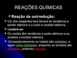 REAÇÕES QUÍMICAS
  Reação     de oxirredução:
 Um  dos reagentes terá deverá ter tendência a
  perder elétrons e o outro a receber elétrons.
 Lembre-se:
 Os metais têm tendência a ceder elétrons e os
  ametais a receber elétrons.
 Conseqüentemente os metais são oxidados e
  agem como redutores, enquanto os ametais são
  oxidantes, sofrendo redução.
 