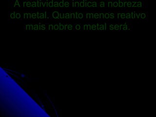 A reatividade indica a nobreza
do metal. Quanto menos reativo
    mais nobre o metal será.
 