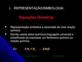 2.   REPRESENTAÇÃO/SIMBOLOGIA:

               Equações Químicas

    Representação simbólica e abreviada de uma reação
     química.
    Escrita usada pelos químicos,linguagem universal e
     simplificada de expressar um fenômeno químico ou
     reação química.

         Ex:     2 H2 + O 2   2 H2O

                 REAGENTES            PRODUTO
 