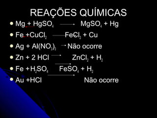 REAÇÕES QUÍMICAS
 Mg   + HgSO4            MgSO4 + Hg
 Fe   +CuCl2        FeCl2 + Cu
 Ag   + Al(NO3)3     Não ocorre
 Zn   + 2 HCl         ZnCl2 + H2
 Fe   + H2SO4      FeSO4 + H2
 Au   +HCl                Não ocorre
 