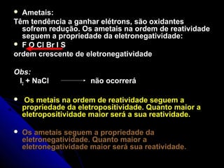  Ametais:
Têm tendência a ganhar elétrons, são oxidantes
  sofrem redução. Os ametais na ordem de reatividade
  seguem a propriedade da eletronegatividade:
 F O Cl Br I S
ordem crescente de eletronegatividade

Obs:
 I2 + NaCl             não ocorrerá

    Os metais na ordem de reatividade seguem a
    propriedade da eletropositividade. Quanto maior a
    eletropositividade maior será a sua reatividade.

   Os ametais seguem a propriedade da
    eletronegatividade. Quanto maior a
    eletronegatividade maior será sua reatividade.
 